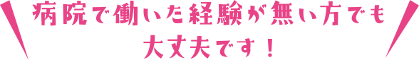 病院で働いた経験が無い方でも大丈夫です！