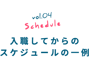 vol.04 Schedule 入職してからのスケジュールの一例