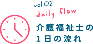 vol.02 daily flow 介護福祉士の 1日の流れ