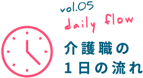 vol.05 daily flow 介護職の 1日の流れ