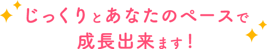 じっくりとあなたのペースで成長出来ます!